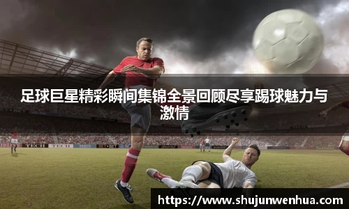 足球巨星精彩瞬间集锦全景回顾尽享踢球魅力与激情